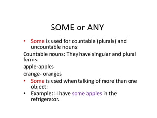 SOME or ANY
• Some is used for countable (plurals) and
uncountable nouns:
Countable nouns: They have singular and plural
forms:
apple-apples
orange- oranges
• Some is used when talking of more than one
object:
• Examples: I have some apples in the
refrigerator.
 