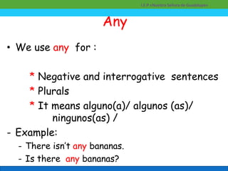 Any
• We use any for :
* Negative and interrogative sentences
* Plurals
* It means alguno(a)/ algunos (as)/
ningunos(as) /
- Example:
- There isn’t any bananas.
- Is there any bananas?
I.E.P «Nuestra Señora de Guadalupe»
 
