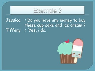 Jessica

: Do you have any money to buy
these cup cake and ice cream ?
Tiffany : Yes, i do.

 