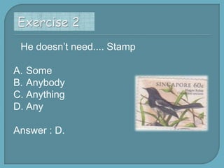 He doesn’t need.... Stamp
A. Some
B. Anybody
C. Anything
D. Any

Answer : D.

 