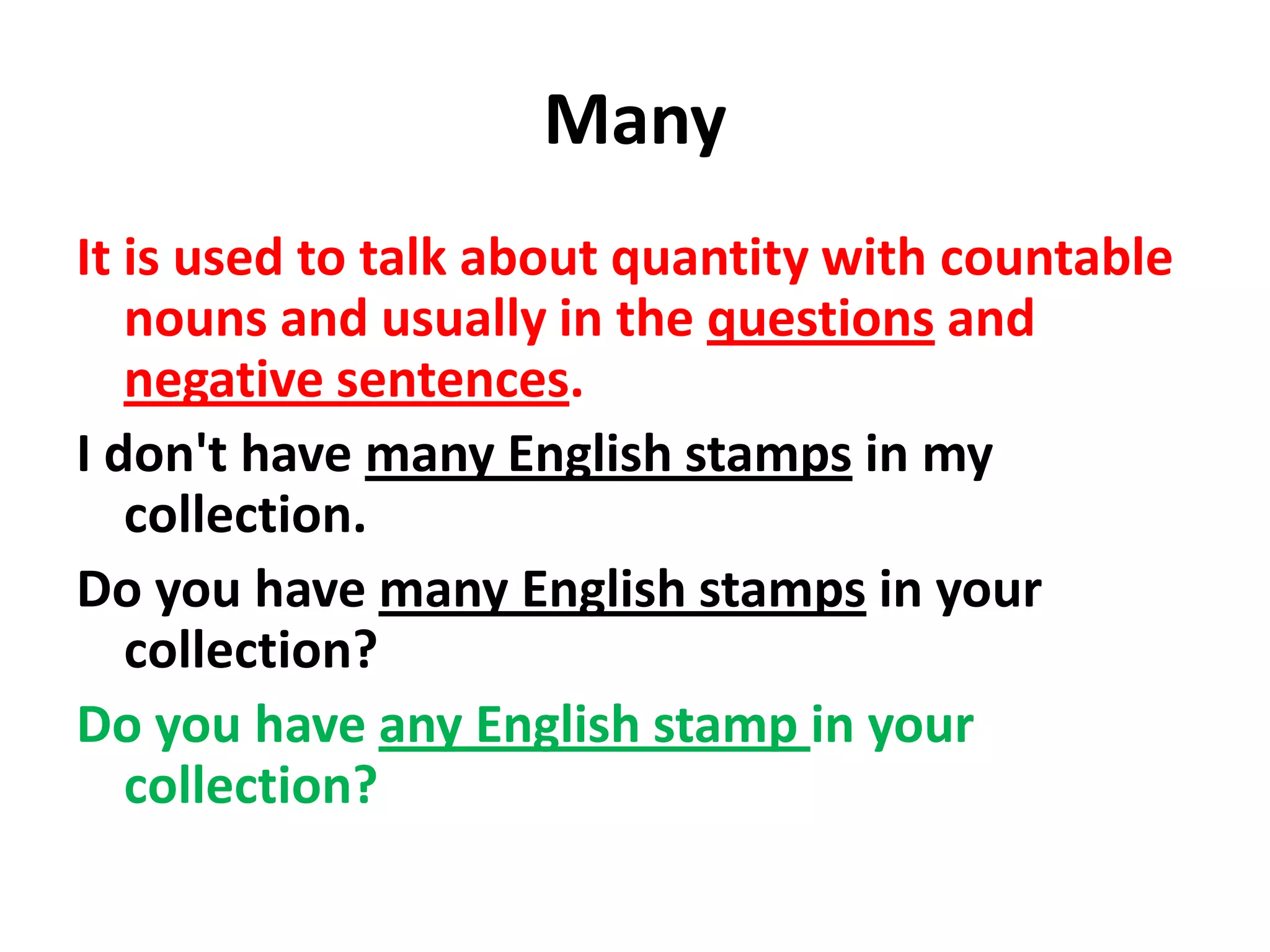Many
It is used to talk about quantity with countable
   nouns and usually in the questions and
   negative sentences.
I don't have many English stamps in my
   collection.
Do you have many English stamps in your
   collection?
Do you have any English stamp in your
   collection?
 