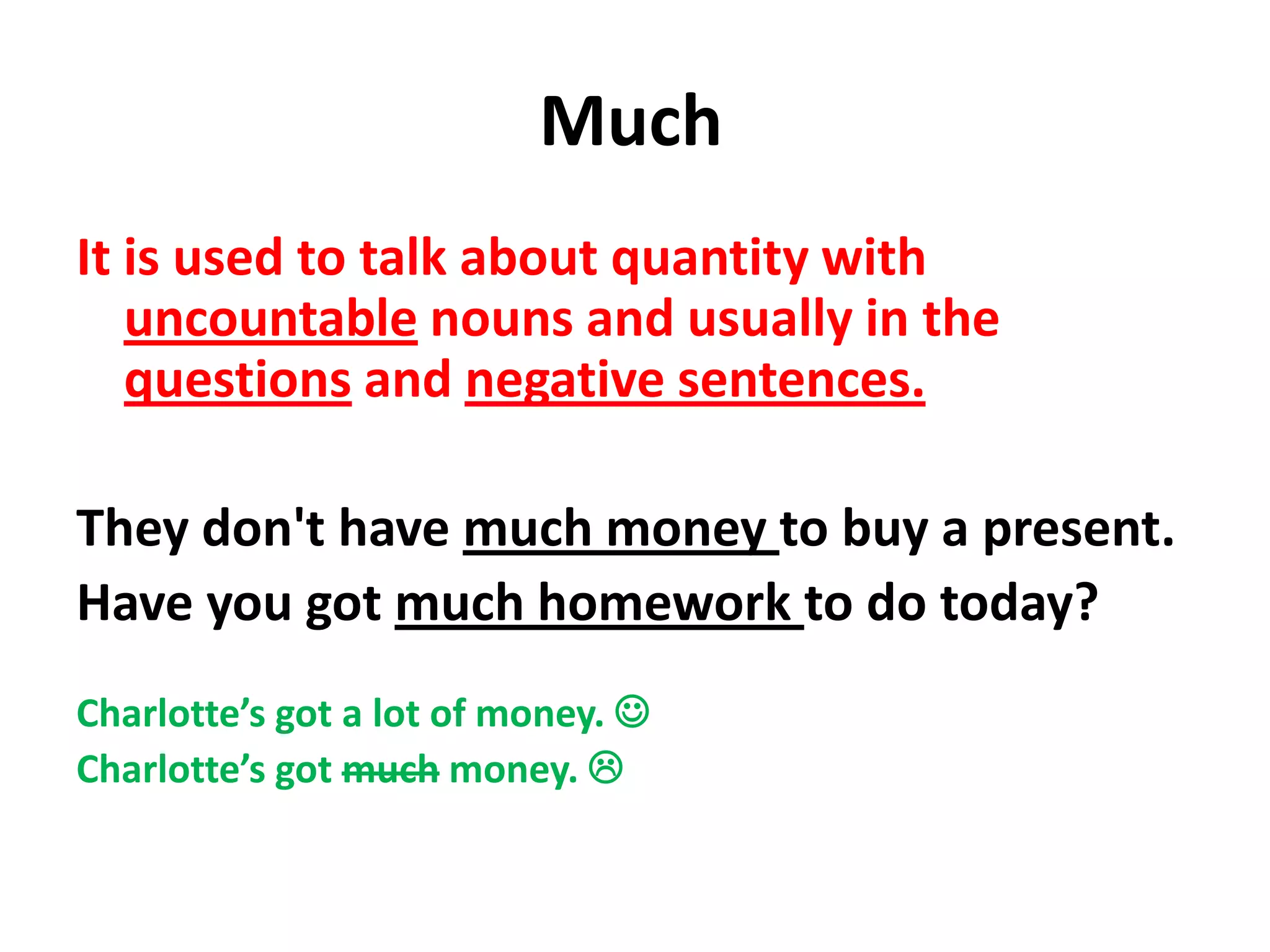 Much
It is used to talk about quantity with
   uncountable nouns and usually in the
   questions and negative sentences.

They don't have much money to buy a present.
Have you got much homework to do today?
Charlotte’s got a lot of money. 
Charlotte’s got much money. 
 