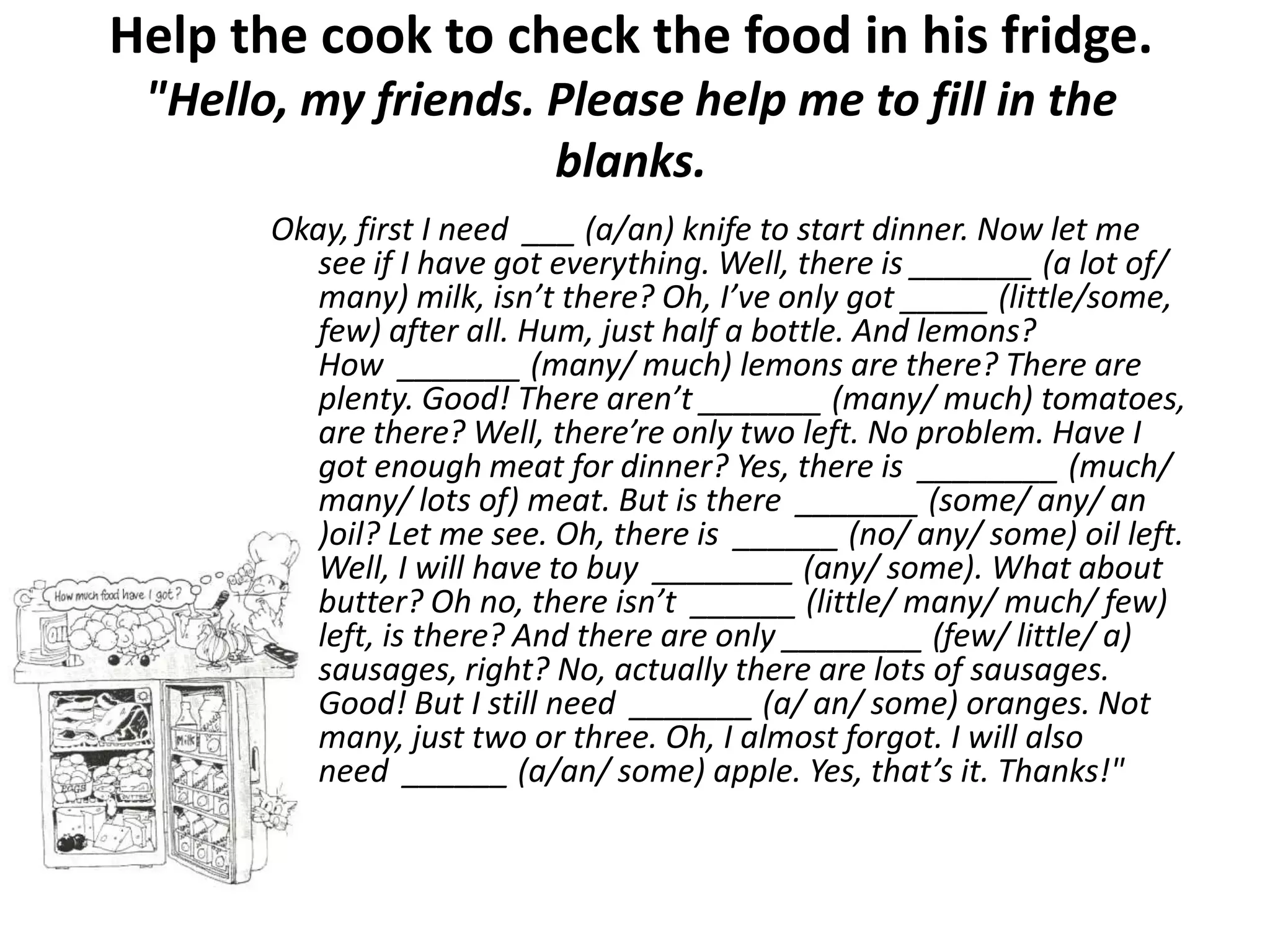 Help the cook to check the food in his fridge.
 "Hello, my friends. Please help me to fill in the
                     blanks.
       Okay, first I need ___ (a/an) knife to start dinner. Now let me
          see if I have got everything. Well, there is _______ (a lot of/
          many) milk, isn’t there? Oh, I’ve only got _____ (little/some,
          few) after all. Hum, just half a bottle. And lemons?
          How _______ (many/ much) lemons are there? There are
          plenty. Good! There aren’t _______ (many/ much) tomatoes,
          are there? Well, there’re only two left. No problem. Have I
          got enough meat for dinner? Yes, there is ________ (much/
          many/ lots of) meat. But is there _______ (some/ any/ an
          )oil? Let me see. Oh, there is ______ (no/ any/ some) oil left.
          Well, I will have to buy ________ (any/ some). What about
          butter? Oh no, there isn’t ______ (little/ many/ much/ few)
          left, is there? And there are only ________ (few/ little/ a)
          sausages, right? No, actually there are lots of sausages.
          Good! But I still need _______ (a/ an/ some) oranges. Not
          many, just two or three. Oh, I almost forgot. I will also
          need ______ (a/an/ some) apple. Yes, that’s it. Thanks!"
 