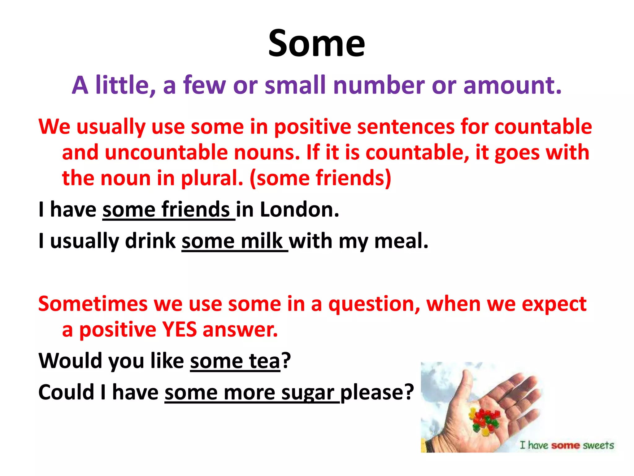 Some
   A little, a few or small number or amount.
We usually use some in positive sentences for countable
   and uncountable nouns. If it is countable, it goes with
   the noun in plural. (some friends)
I have some friends in London.
I usually drink some milk with my meal.

Sometimes we use some in a question, when we expect
  a positive YES answer.
Would you like some tea?
Could I have some more sugar please?
 