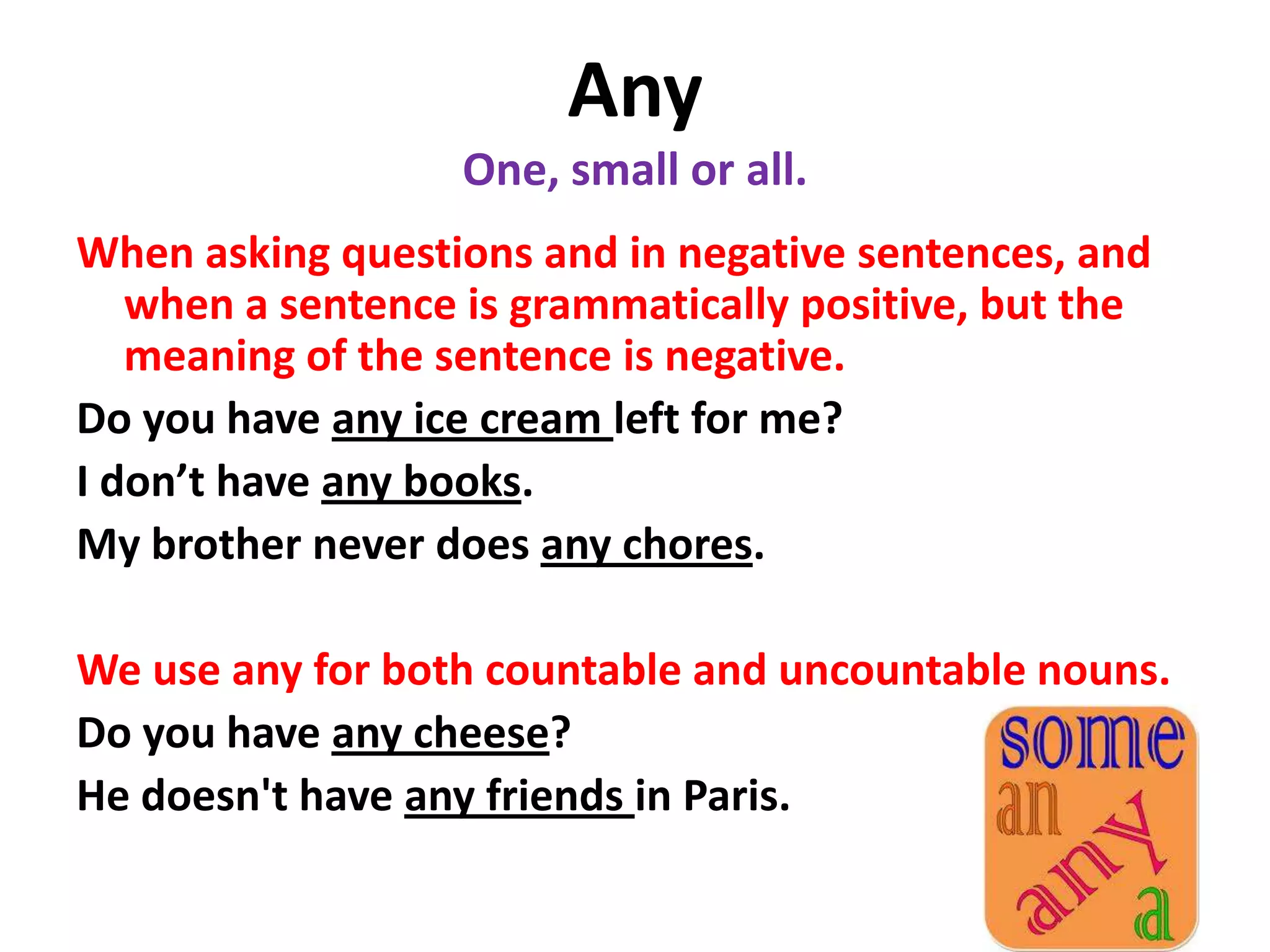 Any
                   One, small or all.
When asking questions and in negative sentences, and
   when a sentence is grammatically positive, but the
   meaning of the sentence is negative.
Do you have any ice cream left for me?
I don’t have any books.
My brother never does any chores.

We use any for both countable and uncountable nouns.
Do you have any cheese?
He doesn't have any friends in Paris.
 