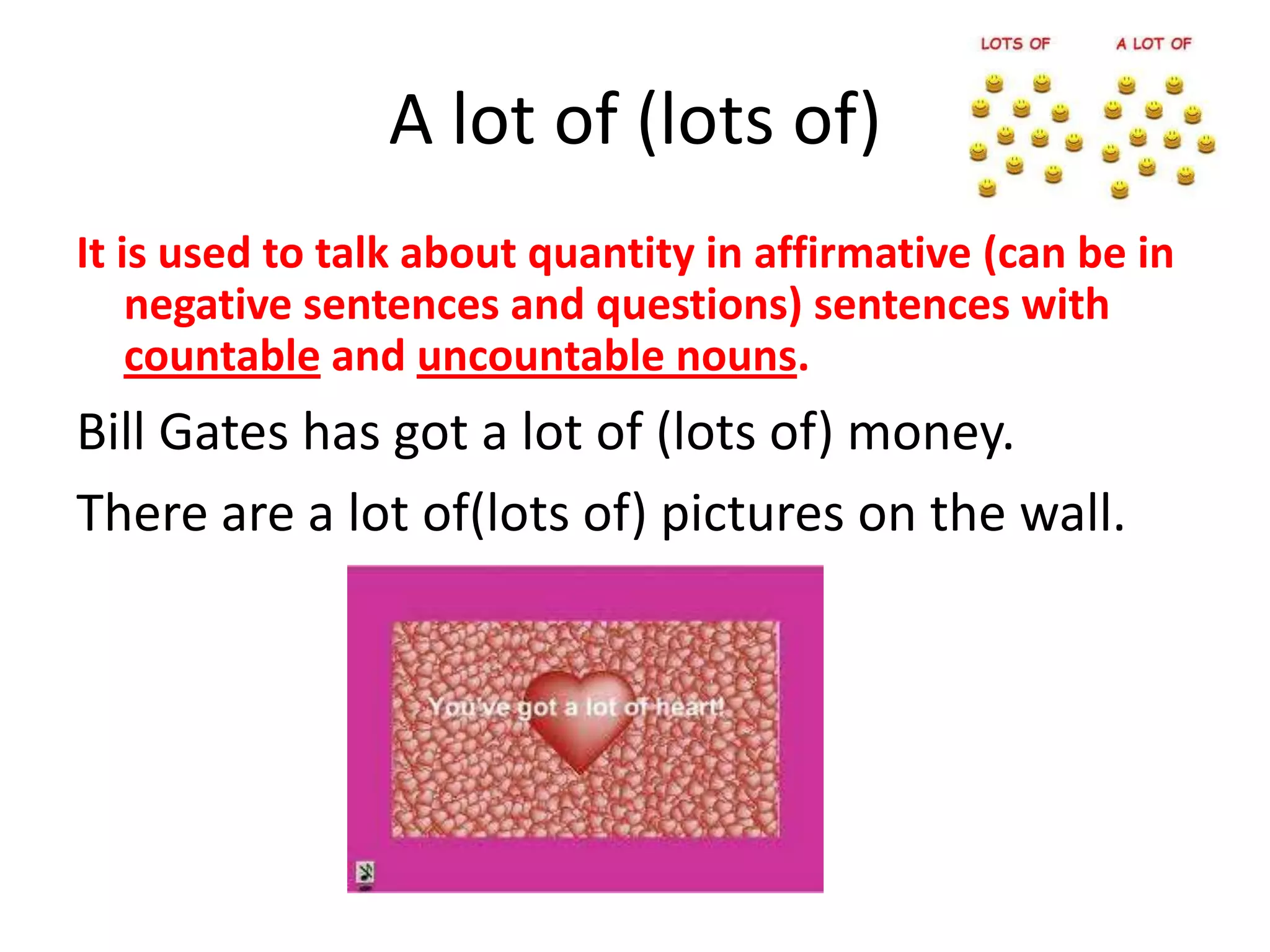 A lot of (lots of)
It is used to talk about quantity in affirmative (can be in
    negative sentences and questions) sentences with
    countable and uncountable nouns.
Bill Gates has got a lot of (lots of) money.
There are a lot of(lots of) pictures on the wall.
 