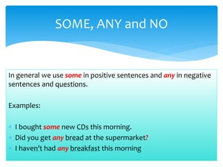 In general we use some in positive sentences and any in negative
sentences and questions.
Examples:
I bought some new CDs this morning.
Did you get any bread at the supermarket?
I haven’t had any breakfast this morning
SOME, ANY and NO