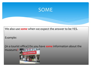 We also use some when we expect the answer to be YES.
Example:
(in a tourist office) Do you have some information about the
museums?
SOME