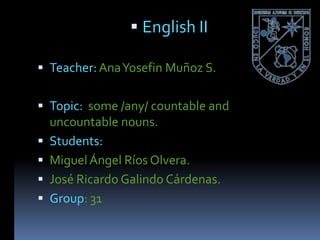  English II

 Teacher: Ana Yosefin Muñoz S.


 Topic: some /any/ countable and
  uncountable nouns.
 Students:
 Miguel Ángel Ríos Olvera.
 José Ricardo Galindo Cárdenas.
 Group: 31
 