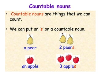 Countable nouns
• Countable nouns are things that we can
count.
• We can put an ‘s’ on a countable noun.
a pear 2 pears
an apple 3 apples
 