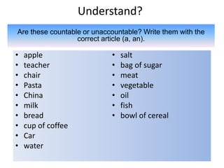 Understand?
• apple
• teacher
• chair
• Pasta
• China
• milk
• bread
• cup of coffee
• Car
• water
• salt
• bag of sugar
• meat
• vegetable
• oil
• fish
• bowl of cereal
Are these countable or unaccountable? Write them with the
correct article (a, an).
 