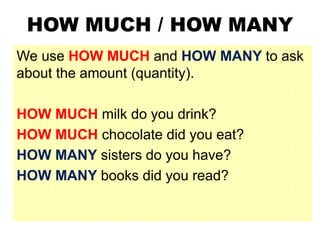 HOW MUCH / HOW MANY
We use HOW MUCH and HOW MANY to ask
about the amount (quantity).
HOW MUCH milk do you drink?
HOW MUCH chocolate did you eat?
HOW MANY sisters do you have?
HOW MANY books did you read?
 