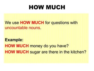 HOW MUCH
We use HOW MUCH for questions with
uncountable nouns.
Example:
HOW MUCH money do you have?
HOW MUCH sugar are there in the kitchen?
 