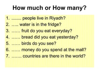 How much or How many?
1. ........ people live in Riyadh?
2. ….. water is in the fridge?
3. …… fruit do you eat everyday?
4. …… bread did you eat yesterday?
5. …… birds do you see?
6. …… money do you spend at the mall?
7. ……. countries are there in the world?
 