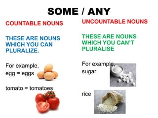 SOME / ANY
COUNTABLE NOUNS
THESE ARE NOUNS
WHICH YOU CAN
PLURALIZE.
For example,
egg = eggs
tomato = tomatoes
UNCOUNTABLE NOUNS
THESE ARE NOUNS
WHICH YOU CAN’T
PLURALISE
For example,
sugar
rice
 