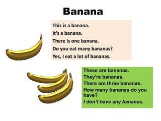Banana
This is a banana.
It’s a banana.
There is one banana.
Do you eat many bananas?
Yes, I eat a lot of bananas.
These are bananas.
They’re bananas.
There are three bananas.
How many bananas do you
have?
I don’t have any bananas.
 