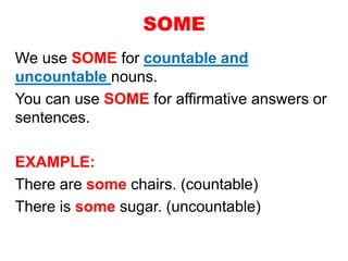 SOME
We use SOME for countable and
uncountable nouns.
You can use SOME for affirmative answers or
sentences.
EXAMPLE:
There are some chairs. (countable)
There is some sugar. (uncountable)
 
