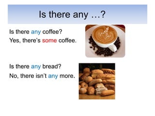 Is there any …?
Is there any coffee?
Yes, there’s some coffee.
Is there any bread?
No, there isn’t any more.
 