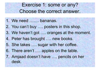 Exercise 1: some or any?
Choose the correct answer.
1. We need ……. bananas.
2. You can’t buy …. posters in this shop.
3. We haven’t got …. oranges at the moment.
4. Peter has brought …. new books.
5. She takes …. sugar with her coffee.
6. There aren’t …. apples on the table.
7. Amjaad doesn’t have …. pencils on her
desk.
 