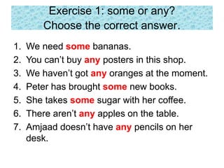 Exercise 1: some or any?
Choose the correct answer.
1. We need some bananas.
2. You can’t buy any posters in this shop.
3. We haven’t got any oranges at the moment.
4. Peter has brought some new books.
5. She takes some sugar with her coffee.
6. There aren’t any apples on the table.
7. Amjaad doesn’t have any pencils on her
desk.
 