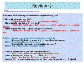 Review 
Game:
http://www.eslgamesplus.com/countable-uncountable-a-an-rally/
Complete the following conversation using some/any, a/an.
1. Nora: What would you like?
Thekra: I would like …………… ice cream, please.
Nora: Would you like to try ….. lamb?
Thekra: No, thank you. I don’t want ……… lamb to eat. Just …. ice cream
please.
Nora: Would you like ….. fruit with your ice cream?
Thekra: Yes, please. I’d like ….. apple, …… chocolate and ….. cherry on
top.
2. Maha: Good evening, Would like something to drink?
Shamoa: Oh, just ….. water and …. cup of coffee, please.
Maha: Would you like anything to eat?
Shamoa: Do you have …… chocolate cookies?
Maha: Yes, we have many different kinds?
3. Sheika: Where would you like to go for dinner?
Amal: I don’t know. I’d like to go somewhere close.
Sheika: Would you like to try …… Thai food?
Amal: Yeah. I would like to try …. spicy noodles.
Sheika: Ok, I know a great place not far from here. You can try ..... Thai dish.
 