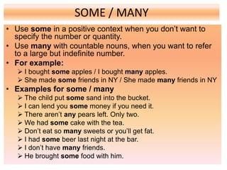 SOME / MANY
• Use some in a positive context when you don’t want to
specify the number or quantity.
• Use many with countable nouns, when you want to refer
to a large but indefinite number.
• For example:
 I bought some apples / I bought many apples.
 She made some friends in NY / She made many friends in NY
• Examples for some / many
 The child put some sand into the bucket.
 I can lend you some money if you need it.
 There aren’t any pears left. Only two.
 We had some cake with the tea.
 Don’t eat so many sweets or you’ll get fat.
 I had some beer last night at the bar.
 I don’t have many friends.
 He brought some food with him.
 
