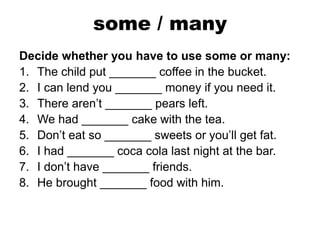 some / many
Decide whether you have to use some or many:
1. The child put _______ coffee in the bucket.
2. I can lend you _______ money if you need it.
3. There aren’t _______ pears left.
4. We had _______ cake with the tea.
5. Don’t eat so _______ sweets or you’ll get fat.
6. I had _______ coca cola last night at the bar.
7. I don’t have _______ friends.
8. He brought _______ food with him.
 