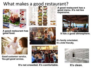 What makes a good restaurant?
A good restaurant has a
good menu. It’s not too
expensive.
It’s clean.
It has a good atmosphere.
A good restaurant has
good food.
It’s family orientated.
It’s child friendly.
It’s not crowded. It’s comfortable.
Good customer service.
You get good service.
 