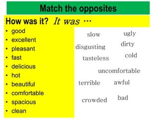 Match the opposites
• good
• excellent
• pleasant
• fast
• delicious
• hot
• beautiful
• comfortable
• spacious
• clean
crowded
disgusting
ugly
cold
dirty
tasteless
uncomfortable
slow
awful
bad
terrible
How was it? It was …
 