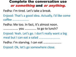 Complete the conversation use
or something and or anything.
Fedha: I’m tired. Let’s take a break.
Enjood: That’s a good idea. Actually, I’d like come
coffee …………………
Fedha: Me too. In fact, it’s almost noon.
………………. you …………… to go to lunch?
Enjood: Yeah. Let’s go. I don’t really want a big
meal but I can eat a salad ………………………
Fedha: I’m starving. I can eat …………………..
Enjood: Ok, let’s go somewhere close.
 