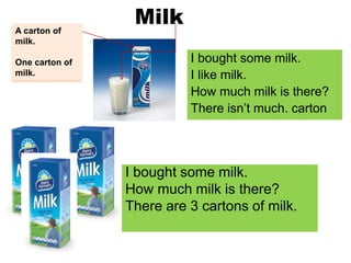 Milk
I bought some milk.
I like milk.
How much milk is there?
There isn’t much. carton
I bought some milk.
How much milk is there?
There are 3 cartons of milk.
A carton of
milk.
One carton of
milk.
 