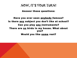 NOW, IT’S YOUR TURN!
          Answer these questions:


    Have you ever seen anybody famous?
Is there any subject you don’t like at school?
       Can you play any instruments?
There are no birds in my house. What about
                     you?
         Would you like some rest?
 