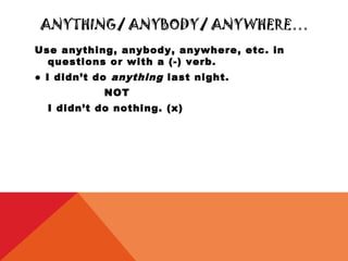 ANYTHING/ ANYBODY/ ANYWHERE…
Use anything, anybody, anywhere, etc. in
  questions or with a (-) verb.
● I didn’t do anything last night.
            NOT
  I didn’t do nothing. (x)
 