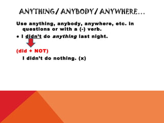 ANYTHING/ ANYBODY/ ANYWHERE…
Use anything, anybody, anywhere, etc. in
  questions or with a (-) verb.
● I didn’t do anything last night.


(did + NOT)
  I didn’t do nothing. (x)
 