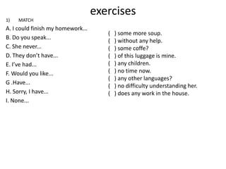 exercises
1)   MATCH
A. I could finish my homework...
                                      (   ) some more soup.
B. Do you speak...
                                      (   ) without any help.
C. She never...                       (   ) some coffe?
D. They don’t have...                 (   ) of this luggage is mine.
E. I’ve had...                        (   ) any children.
F. Would you like...                  (   ) no time now.
                                      (   ) any other languages?
G .Have...
                                      (   ) no difficulty understanding her.
H. Sorry, I have...                   (   ) does any work in the house.
I. None...
 