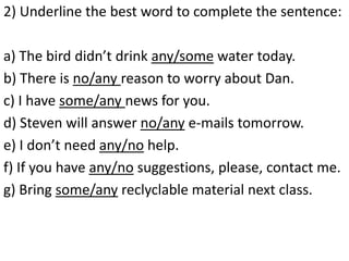 2) Underline the best word to complete the sentence:

a) The bird didn’t drink any/some water today.
b) There is no/any reason to worry about Dan.
c) I have some/any news for you.
d) Steven will answer no/any e-mails tomorrow.
e) I don’t need any/no help.
f) If you have any/no suggestions, please, contact me.
g) Bring some/any reclyclable material next class.
 