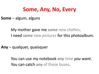 Some, Any, No, Every
Some – algum, alguns

     My mother gave me some new clothes.
     I need some new pictures for this photoalbum.

Any – qualquer, quaisquer

     You can use my notebook any time you want.
     You can catch any of these buses.
 