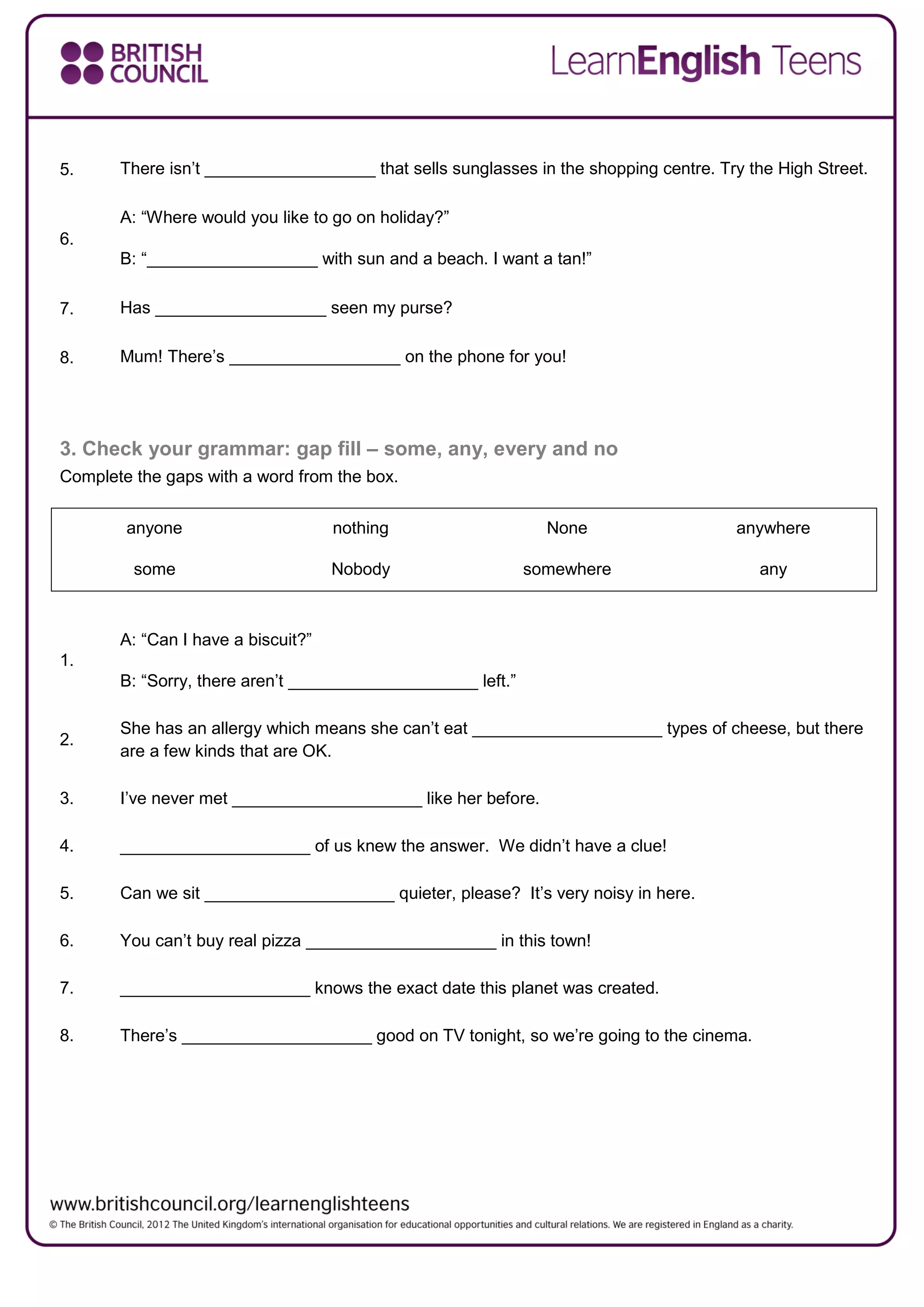 5. There isn’t __________________ that sells sunglasses in the shopping centre. Try the High Street.
6.
A: “Where would you like to go on holiday?”
B: “__________________ with sun and a beach. I want a tan!”
7. Has __________________ seen my purse?
8. Mum! There’s __________________ on the phone for you!
3. Check your grammar: gap fill – some, any, every and no
Complete the gaps with a word from the box.
anyone nothing None anywhere
some Nobody somewhere any
1.
A: “Can I have a biscuit?”
B: “Sorry, there aren’t ____________________ left.”
2.
She has an allergy which means she can’t eat ____________________ types of cheese, but there
are a few kinds that are OK.
3. I’ve never met ____________________ like her before.
4. ____________________ of us knew the answer. We didn’t have a clue!
5. Can we sit ____________________ quieter, please? It’s very noisy in here.
6. You can’t buy real pizza ____________________ in this town!
7. ____________________ knows the exact date this planet was created.
8. There’s ____________________ good on TV tonight, so we’re going to the cinema.