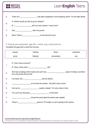 5. There isn’t __________________ that sells sunglasses in the shopping centre. Try the High Street.
6.
A: “Where would you like to go on holiday?”
B: “__________________ with sun and a beach. I want a tan!”
7. Has __________________ seen my purse?
8. Mum! There’s __________________ on the phone for you!
3. Check your grammar: gap fill – some, any, every and no
Complete the gaps with a word from the box.
anyone nothing None anywhere
some Nobody somewhere any
1.
A: “Can I have a biscuit?”
B: “Sorry, there aren’t ____________________ left.”
2.
She has an allergy which means she can’t eat ____________________ types of cheese, but there
are a few kinds that are OK.
3. I’ve never met ____________________ like her before.
4. ____________________ of us knew the answer. We didn’t have a clue!
5. Can we sit ____________________ quieter, please? It’s very noisy in here.
6. You can’t buy real pizza ____________________ in this town!
7. ____________________ knows the exact date this planet was created.
8. There’s ____________________ good on TV tonight, so we’re going to the cinema.
 
