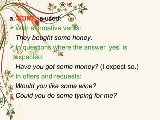 a. SOME is used:
With affirmative verbs:
They bought some honey.
In questions where the answer ‘yes’ is
expected:
Have you got some money? (I expect so.)
In offers and requests:
Would you like some wine?
Could you do some typing for me?
 