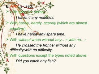 b. ANY is used:
 With negative verbs:
I haven’t any matches.
 With hardly, barely, scarely (which are almost
negative):
I have hardly any spare time.
 With without when without any…= with no…:
He crossed the frontier without any
difficulty/with no difficulty.
 With questions except the types noted above:
Did you catch any fish?
 