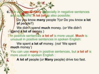 c. We use much/many especially in negative sentences
and questions. A lot (of) is also possible:
Do you know many people ?(or Do you know a lot
of people?)
We didn’t spend much money. (or We didn’t
spend a lot of money.)
In positive sentences a lot of is more usual. Much is
unusual in positive sentences in spoken English:
We spent a lot of money. (not ‘We spent
much money’)
You can use many in positive sentences, but a lot of is
more usual in spoken English :
A lot of people (or Many people) drive too fast.
 