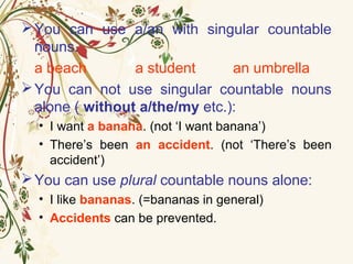 You can use a/an with singular countable
nouns.
a beach a student an umbrella
You can not use singular countable nouns
alone ( without a/the/my etc.):
• I want a banana. (not ‘I want banana’)
• There’s been an accident. (not ‘There’s been
accident’)
You can use plural countable nouns alone:
• I like bananas. (=bananas in general)
• Accidents can be prevented.
 