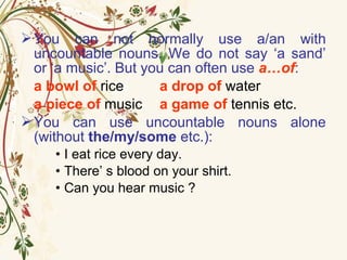You can not normally use a/an with
uncountable nouns. We do not say ‘a sand’
or ‘a music’. But you can often use a…of:
a bowl of rice a drop of water
a piece of music a game of tennis etc.
You can use uncountable nouns alone
(without the/my/some etc.):
• I eat rice every day.
• There’ s blood on your shirt.
• Can you hear music ?
 