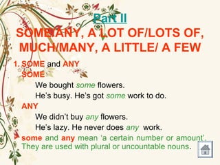 Part II
SOME/ANY, A LOT OF/LOTS OF,
MUCH/MANY, A LITTLE/ A FEW
1. SOME and ANY
SOME
We bought some flowers.
He’s busy. He’s got some work to do.
ANY
We didn’t buy any flowers.
He’s lazy. He never does any work.
 some and any mean ‘a certain number or amount’.
They are used with plural or uncountable nouns.
 