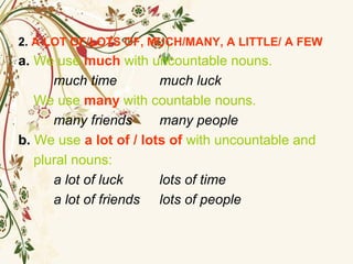 2. A LOT OF/LOTS OF, MUCH/MANY, A LITTLE/ A FEW
a. We use much with uncountable nouns.
much time much luck
We use many with countable nouns.
many friends many people
b. We use a lot of / lots of with uncountable and
plural nouns:
a lot of luck lots of time
a lot of friends lots of people
 