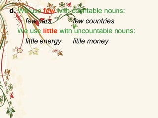 d. We use few with countable nouns:
few cars few countries
We use little with uncountable nouns:
little energy little money
 