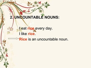 2. UNCOUNTABLE NOUNS:
I eat rice every day.
I like rice.
Rice is an uncountable noun.
 
