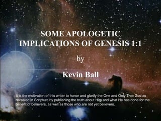 SOME APOLOGETIC
IMPLICATIONS OF GENESIS 1:1
by
Kevin Ball
It is the motivation of this writer to honor and glorify the One and Only True God as
revealed in Scripture by publishing the truth about Him and what He has done for the
benefit of believers, as well as those who are not yet believers.
 