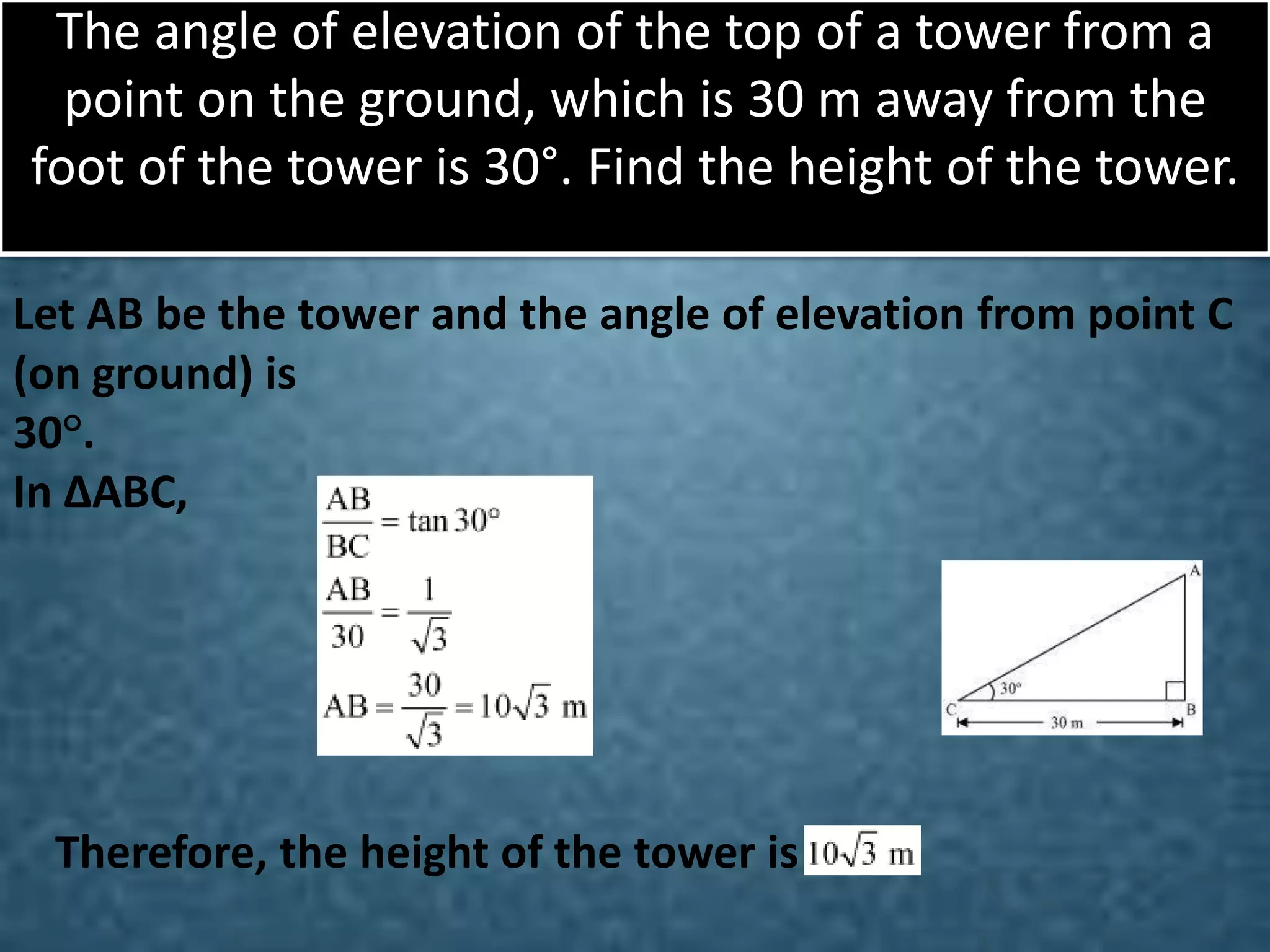 The angle of elevation of the top of a tower from a
point on the ground, which is 30 m away from the
foot of the tower is 30°. Find the height of the tower.
.

Let AB be the tower and the angle of elevation from point C
(on ground) is
30°.
In ΔABC,

Therefore, the height of the tower is

 